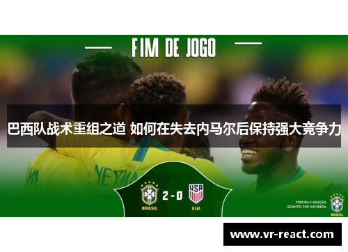 巴西队战术重组之道 如何在失去内马尔后保持强大竞争力