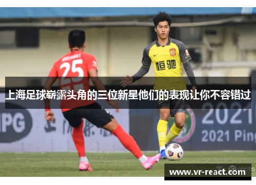 上海足球崭露头角的三位新星他们的表现让你不容错过