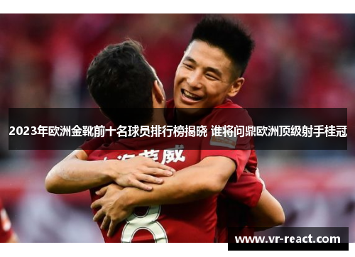 2023年欧洲金靴前十名球员排行榜揭晓 谁将问鼎欧洲顶级射手桂冠