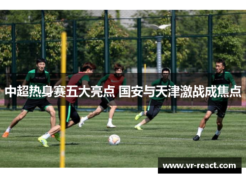 中超热身赛五大亮点 国安与天津激战成焦点