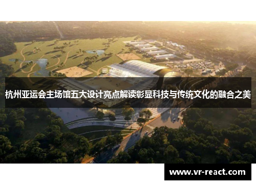 杭州亚运会主场馆五大设计亮点解读彰显科技与传统文化的融合之美