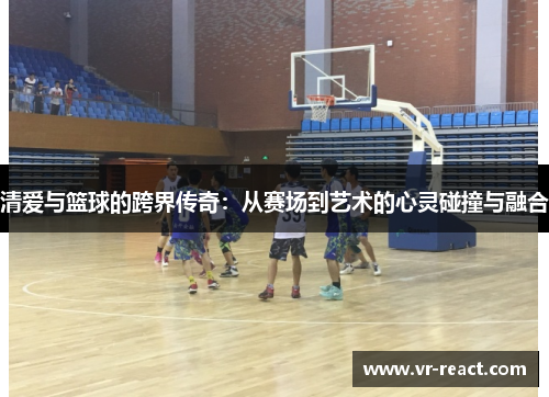 清爱与篮球的跨界传奇：从赛场到艺术的心灵碰撞与融合