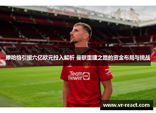 滕哈格引援六亿欧元投入解析 曼联重建之路的资金布局与挑战